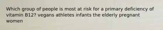 Which group of people is most at risk for a primary deficiency of vitamin B12? vegans​ athletes​ infants ​the elderly ​pregnant women