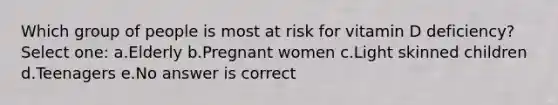 Which group of people is most at risk for vitamin D deficiency? Select one: a.Elderly b.Pregnant women c.Light skinned children d.Teenagers e.No answer is correct