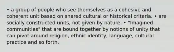 • a group of people who see themselves as a cohesive and coherent unit based on shared cultural or historical criteria. • are socially constructed units, not given by nature. • "Imagined communities" that are bound together by notions of unity that can pivot around religion, ethnic identity, language, cultural practice and so forth.