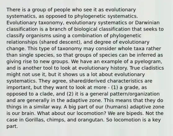 There is a group of people who see it as evolutionary systematics, as opposed to phylogenetic systematics. Evolutionary taxonomy, evolutionary systematics or Darwinian classification is a branch of biological classification that seeks to classify organisms using a combination of phylogenetic relationships (shared descent), and degree of evolutionary change. This type of taxonomy may consider whole taxa rather than single species, so that groups of species can be inferred as giving rise to new groups. We have an example of a pyelogram, and is another tool to look at evolutionary history. True cladistics might not use it, but it shows us a lot about evolutionary systematics. They agree, shared/derived characteristics are important, but they want to look at more - (1) a grade, as opposed to a clade, and (2) it is a general pattern/organization and are generally in the adaptive zone. This means that they do things in a similar way. A big part of our (humans) adaptive zone is our brain. What about our locomotion? We are bipeds. Not the case in Gorillas, chimps, and orangutan. So locomotion is a key part.