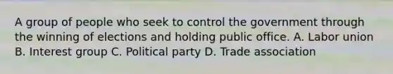 A group of people who seek to control the government through the winning of elections and holding public office. A. Labor union B. Interest group C. Political party D. Trade association