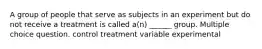 A group of people that serve as subjects in an experiment but do not receive a treatment is called a(n) ______ group. Multiple choice question. control treatment variable experimental