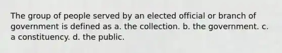 The group of people served by an elected official or branch of government is defined as a. the collection. b. the government. c. a constituency. d. the public.