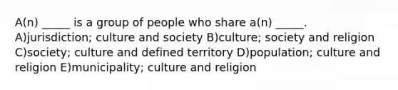 A(n) _____ is a group of people who share a(n) _____. A)jurisdiction; culture and society B)culture; society and religion C)society; culture and defined territory D)population; culture and religion E)municipality; culture and religion