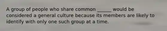 A group of people who share common ______ would be considered a general culture because its members are likely to identify with only one such group at a time.