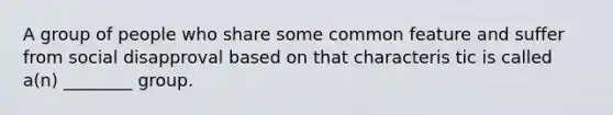 A group of people who share some common feature and suffer from social disapproval based on that characteris tic is called a(n) ________ group.