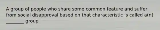 A group of people who share some common feature and suffer from social disapproval based on that characteristic is called a(n) ________ group