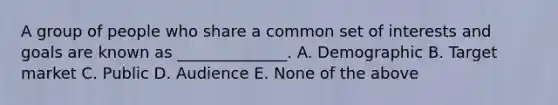 A group of people who share a common set of interests and goals are known as ______________. A. Demographic B. Target market C. Public D. Audience E. None of the above