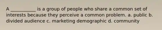 A ___________ is a group of people who share a common set of interests because they perceive a common problem. a. public b. divided audience c. marketing demographic d. community