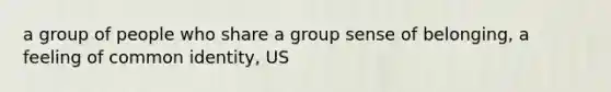 a group of people who share a group sense of belonging, a feeling of common identity, US