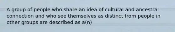 A group of people who share an idea of cultural and ancestral connection and who see themselves as distinct from people in other groups are described as a(n)