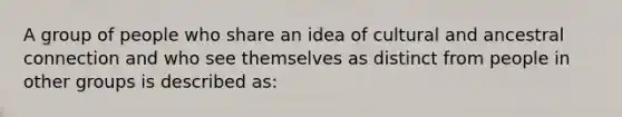 A group of people who share an idea of cultural and ancestral connection and who see themselves as distinct from people in other groups is described as: