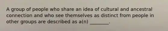 A group of people who share an idea of cultural and ancestral connection and who see themselves as distinct from people in other groups are described as a(n) ________.