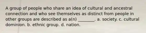 A group of people who share an idea of cultural and ancestral connection and who see themselves as distinct from people in other groups are described as a(n) ________. a. society. c. cultural dominion. b. ethnic group. d. nation.