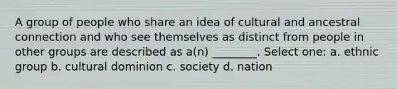 A group of people who share an idea of cultural and ancestral connection and who see themselves as distinct from people in other groups are described as a(n) ________. Select one: a. ethnic group b. cultural dominion c. society d. nation