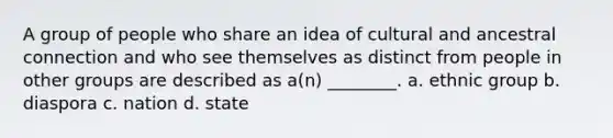 A group of people who share an idea of cultural and ancestral connection and who see themselves as distinct from people in other groups are described as a(n) ________. a. ethnic group b. diaspora c. nation d. state