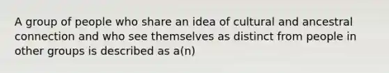 A group of people who share an idea of cultural and ancestral connection and who see themselves as distinct from people in other groups is described as a(n)