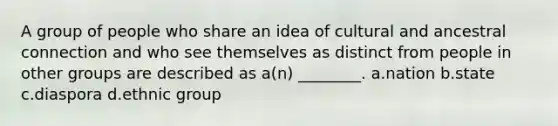 A group of people who share an idea of cultural and ancestral connection and who see themselves as distinct from people in other groups are described as a(n) ________. a.nation b.state c.diaspora d.ethnic group