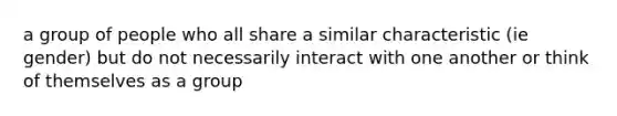 a group of people who all share a similar characteristic (ie gender) but do not necessarily interact with one another or think of themselves as a group