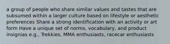 a group of people who share similar values and tastes that are subsumed within a larger culture based on lifestyle or aesthetic preferences Share a strong identification with an activity or art form Have a unique set of norms, vocabulary, and product insignias e.g., Trekkies, MMA enthusiasts, racecar enthusiasts