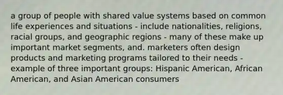 a group of people with shared value systems based on common life experiences and situations - include nationalities, religions, racial groups, and geographic regions - many of these make up important market segments, and. marketers often design products and marketing programs tailored to their needs - example of three important groups: Hispanic American, African American, and Asian American consumers