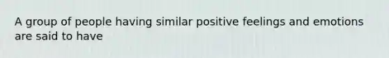 A group of people having similar positive feelings and emotions are said to have