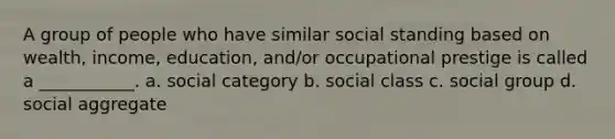 A group of people who have similar social standing based on wealth, income, education, and/or occupational prestige is called a ___________. a. social category b. social class c. social group d. social aggregate