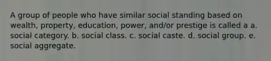 A group of people who have similar social standing based on wealth, property, education, power, and/or prestige is called a a. social category. b. social class. c. social caste. d. social group. e. social aggregate.