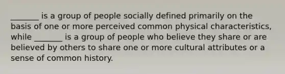 _______ is a group of people socially defined primarily on the basis of one or more perceived common physical characteristics, while _______ is a group of people who believe they share or are believed by others to share one or more cultural attributes or a sense of common history.