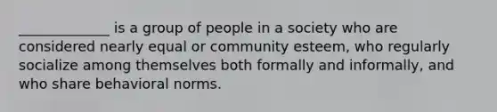 _____________ is a group of people in a society who are considered nearly equal or community esteem, who regularly socialize among themselves both formally and informally, and who share behavioral norms.