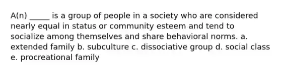 A(n) _____ is a group of people in a society who are considered nearly equal in status or community esteem and tend to socialize among themselves and share behavioral norms. a. extended family b. subculture c. dissociative group d. social class e. procreational family