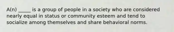 A(n) _____ is a group of people in a society who are considered nearly equal in status or community esteem and tend to socialize among themselves and share behavioral norms.