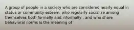 A group of people in a society who are considered nearly equal in status or community esteem, who regularly socialize among themselves both formally and informally , and who share behavioral norms is the meaning of