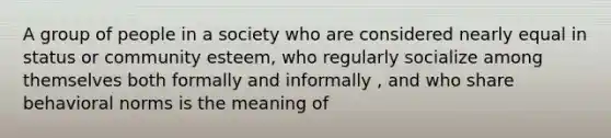 A group of people in a society who are considered nearly equal in status or community esteem, who regularly socialize among themselves both formally and informally , and who share behavioral norms is the meaning of