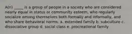 A(n) _____ is a group of people in a society who are considered nearly equal in status or community esteem, who regularly socialize among themselves both formally and informally, and who share behavioral norms. a. extended family b. subculture c. dissociative group d. social class e. procreational family