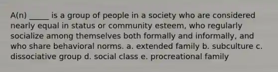 A(n) _____ is a group of people in a society who are considered nearly equal in status or community esteem, who regularly socialize among themselves both formally and informally, and who share behavioral norms. a. extended family b. subculture c. dissociative group d. social class e. procreational family