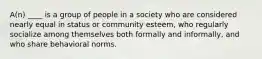 A(n) ____ is a group of people in a society who are considered nearly equal in status or community esteem, who regularly socialize among themselves both formally and informally, and who share behavioral norms.