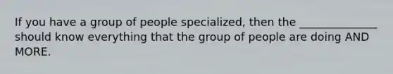 If you have a group of people specialized, then the ______________ should know everything that the group of people are doing AND MORE.