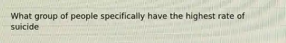 What group of people specifically have the highest rate of suicide