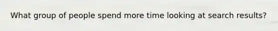 What group of people spend more time looking at search results?