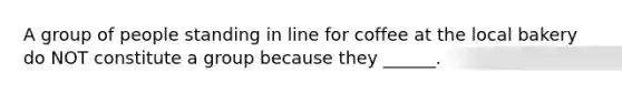 A group of people standing in line for coffee at the local bakery do NOT constitute a group because they ______.