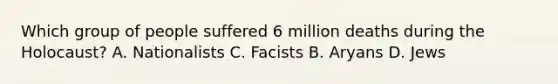 Which group of people suffered 6 million deaths during the Holocaust? A. Nationalists C. Facists B. Aryans D. Jews