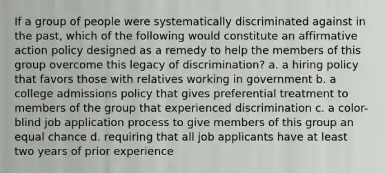 If a group of people were systematically discriminated against in the past, which of the following would constitute an affirmative action policy designed as a remedy to help the members of this group overcome this legacy of discrimination? a. a hiring policy that favors those with relatives working in government b. a college admissions policy that gives preferential treatment to members of the group that experienced discrimination c. a color-blind job application process to give members of this group an equal chance d. requiring that all job applicants have at least two years of prior experience