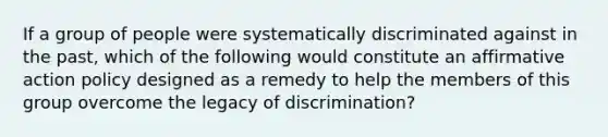 If a group of people were systematically discriminated against in the past, which of the following would constitute an affirmative action policy designed as a remedy to help the members of this group overcome the legacy of discrimination?