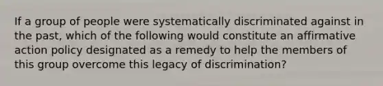 If a group of people were systematically discriminated against in the past, which of the following would constitute an affirmative action policy designated as a remedy to help the members of this group overcome this legacy of discrimination?