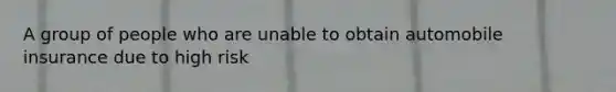 A group of people who are unable to obtain automobile insurance due to high risk