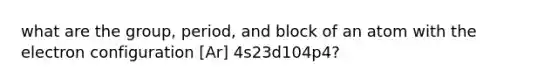 what are the group, period, and block of an atom with the electron configuration [Ar] 4s23d104p4?