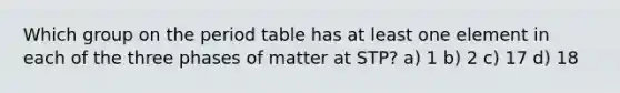 Which group on the period table has at least one element in each of the three phases of matter at STP? a) 1 b) 2 c) 17 d) 18