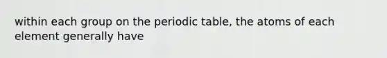 within each group on the periodic table, the atoms of each element generally have