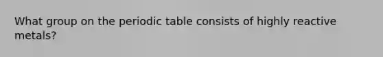 What group on the periodic table consists of highly reactive metals?